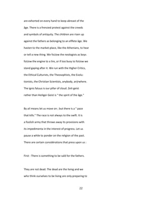 are exhorted on every hand to keep abreast of the
âge. There is a frenzied protest against the creeds
and symbols of antiquity. The children are risen up
against the fathers as belonging to an eflfete âge. We
hasten to the market-place, like the Athenians, to hear
or tell a new thing. We foUow the neologists as boys
foUow the engine to a lire, or if too busy to foUow we
stand gaping after it. We run with the Higher Critics,
the Ethical Culturists, the Theosophists, the Evolu-
tionists, the Christian Scientists, anybody, an)rwhere.
The ignis fatuus is our pillar of cloud. Zeit-geist
rather than Heiliger Geist is " the spirit of the âge."
By ail means let us move on ; but there is a " pace
that kills." The race is not always to the swift. It is
a foolish army that throws away its provisions with
its impedimenta in the interest of progress. Let us
pause a while to ponder on the religion of the past.
There are certain considérations that press upon us :
First : There is something to be saîd for the fathers.
They are not dead. The dead are the living and we
who think ourselves to be living are only preparing to
22
 