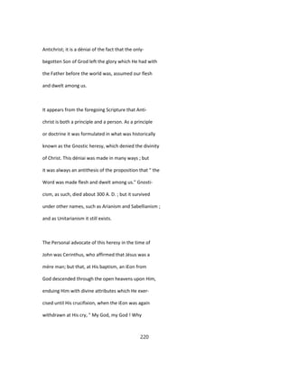 Antichrist; it is a déniai of the fact that the only-
begotten Son of Grod left the glory which He had with
the Father before the world was, assumed our flesh
and dwelt among us.
It appears from the foregoing Scripture that Anti-
christ is both a principle and a person. As a principle
or doctrine it was formulated in what was historically
known as the Gnostic heresy, which denied the divinity
of Christ. This déniai was made in many ways ; but
it was always an antithesis of the proposition that " the
Word was made flesh and dwelt among us." Gnosti-
cism, as such, died about 300 A. D. ; but it survived
under other names, such as Arianism and Sabellianism ;
and as Unitarianism it still exists.
The Personal advocate of this heresy in the time of
John was Cerinthus, who affirmed that Jésus was a
mère man; but that, at His baptism, an iEon from
God descended through the open heavens upon Him,
enduing Him with divine attributes which He exer-
cised until His crucifixion, when the iEon was again
withdrawn at His cry, " My God, my God ! Why
220
 
