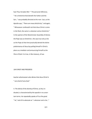 hast Thou forsaken Me ! " The personal référence,
" He is Antichrist that denieth the Father and the
Son ; " was probably directed at this man : but, as the
Apostle says, " There are many Antichrists," and again,
" Whosoever confesseth not that Jésus Christ is come
in the flesh, the same is a deceiver and an Antichrist."
In the opinion of the Westminster Assembly of divines
the Pope was an Antichrist ; this was true only so far
as the Pope at that time practically denied the divine
prééminence of Jésus by puttîng himself in Christ's
place as a mediator and announcing himself as the
Vîcar of God. It is true, in like measurç, of aux
164 CHRIST AND PROGRESS
teacher whomsoever who dénies that Jésus Christ îs
" very God of very God."
II. The déniai of the divinity of Christ, as thus in-
dicated, is characterized by the apostle in no uncer-
tain terms. He repeatedly speaks of ît as the great
" lie," and of its advocate as " a deceiver and a liar ; "
221
 
