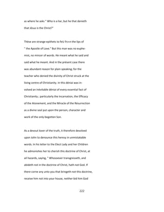 as where he asks " Who is a liar, but he that denieth
that Jésus is the Christ?"
Thèse are strange epithets to feU frc«n the lips of
" the Apostle of Love." But this man was no euphe-
mist, no mincer of words. He meant what he said and
said what he meant. And in the présent case there
was abundant reason for plain speaking; for the
teacher who denied the divinity of Christ struck at the
living centre of Christianity. In this déniai was in-
volved an inévitable déniai of every essential fact of
Christianity ; particularly the Incarnation, the Efficacy
of the Atonement, and the Miracle of the Résurrection
as a divine seal put upon the person, character and
work of the only-begotten Son.
As a devout lover of the truth, it therefore devolved
upon John to denounce this heresy in unmistakable
words. In his letter to the Elect Lady and her Children
he admonishes her to cherish this doctrine of Christ, at
ail hazards, saying, " Whosoever transgresseth, and
abideth not in the doctrine of Christ, hath not God. If
there corne any unto you that bringeth not this doctrine,
receive him not into your house, neither bid him God
222
 
