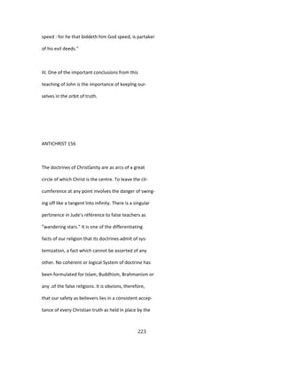 speed : for he that biddeth him God speed, is partaker
of his evil deeds."
III. One of the important conclusions from this
teaching of John is the importance of keepîng our-
selves in the orbit of truth.
ANTICHRIST 156
The doctrines of Christîanity are as arcs of a great
circle of which Christ is the centre. To leave the cîr-
cumference at any point involves the danger of swing-
ing off like a tangent înto infinity. There is a singular
pertinence in Jude's référence to false teachers as
"wandering stars." It is one of the differentiating
facts of our religion that its doctrines admit of sys-
temization, a fact which cannot be asserted of any
other. No cohérent or logical System of doctrine has
been formulated for Islam, Buddhism, Brahmanism or
any .of the false religions. It is obvions, therefore,
that our safety as believers lies in a consistent accep-
tance of every Christian truth as held in place by the
223
 