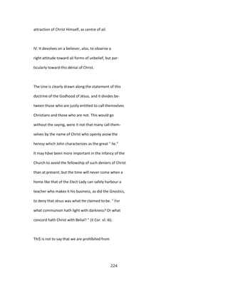 attraction of Christ Himself, as centre of ail.
IV. It devolves on a believer, also, to observe a
right attitude toward ail forms of unbelief, but par-
ticularly toward this déniai of Christ.
The Une is clearly drawn along the statement of this
doctrine of the Godhood of Jésus, and it divides be-
tween those who are justly entitled to call themselves
Christians and those who are not. This would go
without the saying, were it not that many call them-
selves by the name of Christ who openly avow the
heresy which John characterizes as the great " lie."
It may hâve been more important in the infancy of the
Church to avoid the fellowship of such deniers of Christ
than at présent; but the time will never come when a
home like that of the Elect Lady can safely harbour a
teacher who makes it his business, as did the Gnostics,
to deny that Jésus was what He claimed to be. " For
what communion hath light with darkness? Or what
concord hath Christ with Belial? " (II Cor. vî: i6).
Thi$ is not to say that we are prohîbited from
224
 
