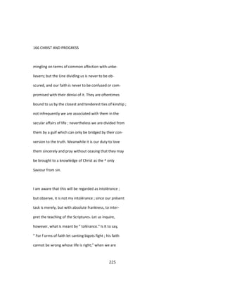 166 CHRIST AND PROGRESS
mingling on terms of common affection with unbe-
lievers; but the Une dividîng us is never to be ob-
scured, and our faith is never to be confused or com-
promised with their déniai of it. They are oftentimes
bound to us by the closest and tenderest ties of kinship ;
not infrequently we are associated with them in the
secular affairs of life ; nevertheless we are divided from
them by a gulf which can only be bridged by their con-
version to the truth. Meanwhile it is our duty to love
them sincerely and pray without ceasing that they may
be brought to a knowledge of Christ as the ^ only
Saviour from sin.
I am aware that this will be regarded as intolérance ;
but observe, it is not my intolérance ; since our présent
task is merely, but with absolute frankness, to inter-
pret the teaching of the Scriptures. Let us inquire,
however, what is meant by " tolérance." Is it to say,
" For f orms of faith let canting bigots fight ; his faith
cannot be wrong whose life is right;" when we are
225
 