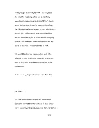 divinely taught that loyalty to truth is the only basis
of a holy life? Two things which are so manifestly
opposite as the assertion and déniai of Christ's divinity,
cannot both be true. It must be apparent, therefore,
that, hère as elsewhere, tolérance of error is intolérance
of truth, Such tolérance may anse from either igno-
rance or indifférence ; but in either case it is disloyalty
to truth ; and in the case under considération it is dis-
loyalty to the livîng Source and Centre of truth.
V. It should be observed, however, that while John
présents, in most vivid terms, the danger of being led
away by Antichrist, he strikes no minor chord of dis-
couragement.
On the contrary, he gives the impression of an abso-
ANTICHRIST 157
lute faîth in the ultimate triumph of Chnst over ail.
We hear it affirmed that the Godhood of Jésus is now
more f requently and speciously denied than ever bef ore ;
226
 