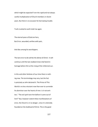 which might be expected f rom the rapid and not always
careful multiplication of Church members in récent
years. But there is no occasion for borrowing trouble.
Truth crushed to earth shall rise again.
The eternal years of God are hers;
But Error, wounded, writhes with pain,
And dies among his worshippers.
The last error to die will be the déniai of Christ : it will
continue until the last stubbom knee shall bend in
homage before Him at the rising of the millennial sun.
In this and other hérésies of our time there is noth-
ing new. The terminology may vary, but the fact
is precisely as John declared it. The Prince of This
World is no less reluctant now than ever to surrender
his dominion over the hearts of men. Is it not writ-
ten, " The evil spirit tare him before it came out of
him?" But, however violent thèse manifestations of
error, the Church is in no danger ; since it is etemally
founded on the Godhood of Christ. This is the good
227
 
