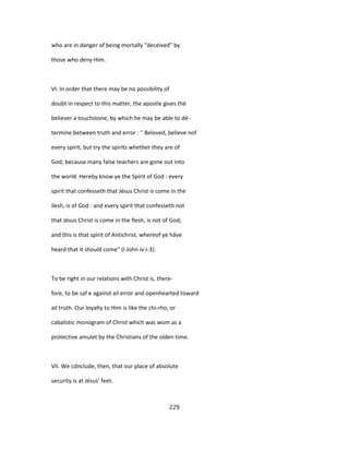 who are in danger of being mortally "deceived" by
those who deny Him.
VI. In order that there may be no possibility of
doubt in respect to this matter, the apostle gives thè
believer a touchstone, by which he may be able to dé-
termine between truth and error : " Beloved, believe nof
every spirit; but try the spirits whether they are of
God; because many false teachers are gone out into
the world. Hereby know ye the Spirit of God : every
spirit that confesseth that Jésus Christ is come in the
ilesh, is of God : and every spirit that confesseth not
that Jésus Christ is come in the flesh, is not of God;
and this is that spirit of Antichrist, whereof ye hâve
heard that it should come" (I John iv:i-3).
To be right in our relations with Christ is, there-
fore, to be saf e against ail error and openhearted toward
ail truth. Our loyalty to Him is like the chi-rho, or
cabalistic monogram of Christ which was wom as a
protective amulet by the Christians of the olden time.
VII. We cdnclude, then, that our place of absolute
security is at Jésus' feet.
229
 