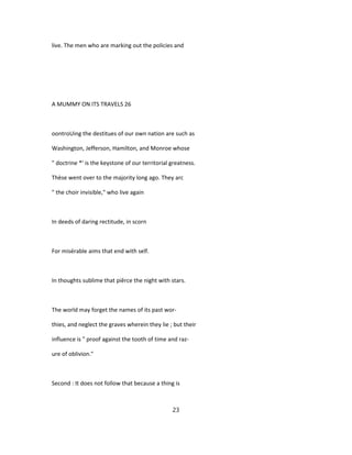 live. The men who are marking out the policies and
A MUMMY ON ITS TRAVELS 26
oontroUing the destitues of our own nation are such as
Washington, Jefferson, Hamilton, and Monroe whose
" doctrine *' is the keystone of our territorial greatness.
Thèse went over to the majority long ago. They arc
" the choir invisible," who live again
In deeds of daring rectitude, in scorn
For misérable aims that end with self.
In thoughts sublime that piêrce the night with stars.
The world may forget the names of its past wor-
thies, and neglect the graves wherein they lie ; but their
influence is " proof against the tooth of time and raz-
ure of oblivion."
Second : It does not follow that because a thing is
23
 