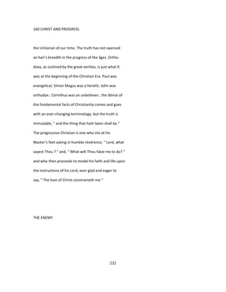 160 CHRIST AND PROGRESS
the Unitarian of our time. The truth has not swerved
an hair's breadth in the progress of the âges. Ortho-
doxy, as outlined by the great verities, is just what ît
was at the beginning of the Christian Era. Paul was
evangelical, Simon Magus was a heretîc: John was
orthodox ; Cerinthus was an unbeliever ; the déniai of
the fondamental facts of Christianity comes and goes
with an ever-changing terminology; but the truth is
immutable, " and the thing that hath been shall be."
The progressive Christian is one who sits at his
Master's feet asking in humble révérence, " Lord, what
sayest Thou ? " and, " What wilt Thou hâve me to do? "
and who then proceeds to model his faith and life upon
the instructions of his Lord, ever glad and eager to
say, " The love of Christ constraineth me."
THE ENEMY
232
 