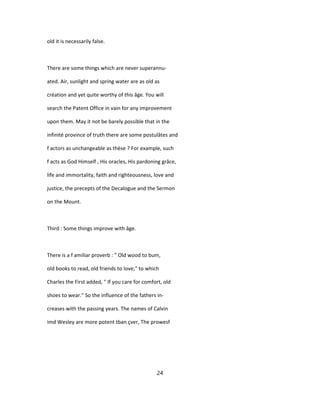 old it is necessarily false.
There are some things which are never superannu-
ated. Air, sunlight and spring water are as old as
création and yet quite worthy of this âge. You will
search the Patent Office in vain for any improvement
upon them. May it not be barely possible that in the
infinité province of truth there are some postulâtes and
f actors as unchangeable as thèse ? For example, such
f acts as God Himself , His oracles, His pardoning grâce,
life and immortality, faith and righteousness, love and
justice, the precepts of the Decalogue and the Sermon
on the Mount.
Third : Some things improve with âge.
There is a f amiliar proverb : " Old wood to bum,
old books to read, old friends to love;" to which
Charles the First added, " If you care for comfort, old
shoes to wear." So the influence of the fathers in-
creases with the passing years. The names of Calvin
imd Wesley are more potent tban çver, The prowesf
24
 