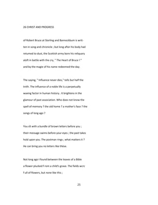 26 CHRIST AND PROGRESS
of Robert Bruce at Sterling and Bannockbum is writ-
ten in song and chronicle ; but long after his body had
retumed to dust, the Scottish army bore his reliquary
aloft in battle with the cry, " The Heart of Bruce ! "
and by the magie of his name redeemed the day.
The saying, " Influence never dies," tells but half the
tnith. The influence of a noble life is a perpetually
waxing factor in human history.. It brightens in the
glamour of past association. Who does not know the
spell of memory ? the old home ? a mother's face ? the
songs of long ago ?
You sît with a bundle of brown letters before you ;
their message swims before your eyes ; the past takes
hold upon you. The postman rings ; what matters it ?
He can bring you no letters like thèse.
Not long ago I found between the leaves of a Bible
a flower plucked f rom a child's grave. The fields wcrc
f ull of flowers, but none like this ;
25
 