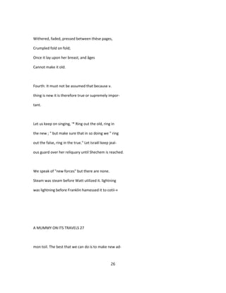 Withered, faded, pressed between thèse pages,
Crumpled fold on fold;
Once it lay upon her breast; and âges
Cannot make it old.
Fourth: It must not be assumed that because v.
thing is new it is therefore true or supremely impor-
tant.
Let us keep on singing, '* Ring out the old, ring in
the new ; " but make sure that in so doing we " ring
out the false, ring in the true." Let Israël keep jeal-
ous guard over her reliquary until Shechem is reached.
We speak of "new forces" but there are none.
Steam was steam before Watt utilized it. lightning
was lightning before Franklin hamessed it to cotii-«
A MUMMY ON ITS TRAVELS 27
mon toil. The best that we can do is to make new ad-
26
 