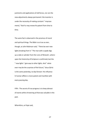 justments and applications of old forces, nor are the
new adjustments always permanent: the inventor is
under the necessity of making constant " improve-
ments," that hc may renew his patent from time to
tîme.
The same fact is observed in the province of moral
and spiritual things. The Bible is as true as ever,
though, as John Robinson said, " There be ever new
lights breaking from it." The man with a spade digs
up a slab or cylinder from the ruins of Nineveh ; where-
upon the historicity of Scripture is confirmed, but the
" new lights " give way to other lights. And " what-
ever may be the surprises of the future," Jésus Qirist
is the same yesterday, to-day forever: His influence
în human aflfairs is more potent and manifest with
every passing day.
Fifth : The secret of true progress is to keep abreast
of events while christening ail that was valuable in the
past.
Wherefore, as Pope said,
27
 