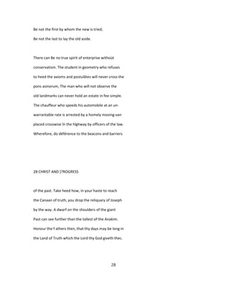 Be not the first by whom the new is tried;
Be not the last to lay the old aside.
There can Be no true spirit of enterprise withoùt
conservatism. The student in geometry who refuses
to heed the axioms and postulâtes will never cross the
pons asinorum, The man who will not observe the
old landmarks can never hold an estate in fee simple.
The chauffeur who speeds his automobile at an un-
warrantable rate is arrested by a homely moving-van
placed crosswise în the hîghway by officers of the law.
Wherefore, do déférence to the beacons and barriers
28 CHRIST AND ]?ROGRESS
of the past. Take heed how, in your haste to reach
the Canaan of truth, you drop the reliquary of Joseph
by the way. A dwarf on the shoulders of the giant
Past can see further than the tallest of the Anakim.
Honour the f athers then, that thy days may be long in
the Land of Truth which the Lord thy God giveth thec.
28
 