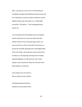 Sixth : Inasmuch as a man's lif e is not limited by his
immédiate vicinage or bounded by threescore years and
ten, it behooves us to live so that our influence may be
helpful to those who come after us. In a little while
we shall be " the fathers ; " will coming générations
honour us?
I can remember when the Dakotas were an unbroken
stretch of prairies; far as the eyes could reach was
neither shrub nor tree. Forty years ago a silent, soli-
tary man took up a claim, and made it his business to
joumey far and wide, planting acoms and winged seeds
of the soft maple ; and to-day you may see the fruit of
his labours in oak-openings and long Unes of maples
along the hîghways. He did not live to rest in theîr
shadow ; but his works do f ollow him. We owe some-
thing, likewise, to posterity.
Lives of great men ail remind us
We can make our lives sublime;
And departing leave behind us
Footprints on the sands of time.
29
 