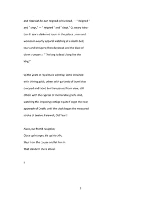 and Hezekiah his son reigned in his stead, — " Reigned "
and " slept," — " reigned " and " slept." O, weary itéra-
tion I I saw a darkened room in the palace ; men and
women in courtly apparel watching at a death-bed;
tears and whispers; then daybreak and the blast of
silver trumpets : " The king is dead ; long live the
kîng!"
So the years in royal state went by; some crowned
with shining gold ; others with garlands of laurel that
drooped and faded ère they passed from view; still
others with the cypress of mémorable griefs. And,
watching this imposing cortège I quite f orgot the near
approach of Death, until the clock began the measured
stroke of twelve. Farewell, Old Year !
Alack, our fnend has gone;
Close up his eyes, tie up his chîn,
Step from the corpse and let him in
That standeth there alonel
II
3
 