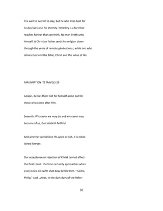 It is well to live for to-day, but he who lives best for
to-day lives also for etemity. Heredity is a fact that
reaches further than we think. No man liveth unto
himself. A Christian father sends his religion down
through the veins of remote générations ; while onc who
dénies God and the Bible, Christ and the value of His
AMUMMY ON ITS ÏRAVELS 29
Gospel, dénies them not for himself alone but for
those who corne after hîm.
Seventh: Whatever we may do and whatever may
become of us, God abideth faithful.
And whether we believe His word or not, it is estab-
lished forever.
Our acceptance or rejection of Christ cannot affect
the final resuit: the time certainly approaches when
every knee on earth shall bow before Him. " Come,
Philip," said Luther, in the dark days of the Refor-
30
 