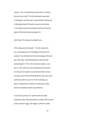 mation, " Let us sing thè Forty-sixth Psalm : Ein feste
but g ist unser Gott!" The old landmarks may seem
to disappear, but the earth is permanently marked out
in Domesday book. Pharaohs may arise who know
- not Joseph, but God remembers His Church and the
gâtes of hell shall not prevail against it.
And finally: The Covenant standeth sure.
If the dying words of Joseph : " He will surely visit
you, and bring you out of bondage into the land of
promise " be rendered into the terminology of the Gos-
pel it will read, "He that believeth in the Son hath
everlasting lif e." This is the covenant of grâce ; and
this is " the f aîth once for ail delivered to the saints."
It is the part of wisdom to cherish that faith until we
are quite certain that something better and more trust-
worthy has fallen to our lot. No if or perhaps, no
guess or hypothesis is worthy to supersede a hope
which is founded on God's Yea and Amen.
In one of his sermons Dr. Guthrie tells of a bold
adventurer who clambered down an océan cliff in search
of the sea-fowl's eggs. The ledge on which he stood
31
 