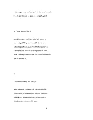 suddenly gave way and plunged into the surge beneath.
Sy a desperate leap, he grasped a twîg of ivy that
30 CHRIST AND PR06RESS
issued from a crevice in the rock. Will you cry to
him " Let go ! " Nay, let him hold fast until some
better hope of life is given him. The Religion of our
Fathers has lost none of its saving power. It holds.
It has saved a great mtdtitude which no man can num-
ber ; it can save us.
III
THROWING THINQS OVERBOARD
IF the log of the skipper of the Alexandrian corn-
ship, on which Paul was taken to Rome, had been
preserved, it would make interesting reading. It
would run somewhat on this wise :
32
 