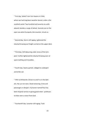 " First day. Sailed f rom Fair Havens in Crète,
where we had long been weather-bound, under a fair
southerly wind. Two hundred and seventy-six soûls
aboard, besides a cargo of wheat. Scarcely out on the
open sea when Euraquilo, the Levanter, struck us.
" Second day. Storm still raging. Lightened the
ship by throwing out freight carried on the upper deck.
" Third day. Still labouring under stress of the tem-
pest. Further lightened the ship by throwing over ail
spare tackling and movables.
" Fourth day. Seams parted ; obliged to undergird
and strike sail.
" Fifth to thîrteenth. Driven to and f ro in the Adri-
atic. No sun nor stars. Dead reckoning. Crew and
passengers in despair. A prisoner named Paul has
been of great service in giving good cheer : professes
to hâve seen a vision from God.
" Fourteenth day. Levanter still raging. Took
33
 