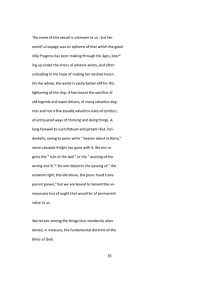 The name of this vessel is unknown to us : but her
eventf ul voyage was an epîtome of that whîch the good
shîp Progress has been making through the âges, bear^
ing up under the stress of adverse winds, and often
unloading în the hope of making her desîred havcn.
On the whole, the world îs vastly better oflf for this
lightening of the ship. It has meant the sacrifice of
old legends and superstitions, of many valueless dog-
mas and not a few equally valueless rules of conduct,
of antiquated ways of thinking and doing things. A
long farewell to such flotsam and jetsam! But, încî-
dentally, owing to panic while " beaten about in Adria,"
some valuable freîght has gone with it. No onc re-
grets the " ruîn of the bad " or the " wasting of the
wrong and ill.'* No one déplores the passing of " the
outwom right, the old abuse, the pious fraud trans-
parent grown," but we are bound to lament the un-
necessary loss of aught that would be of permanent
value to us.
We reckon among the things thus needlessly aban-
doned, in measure, the fundamental doctrine of the
Deity of God.
35
 