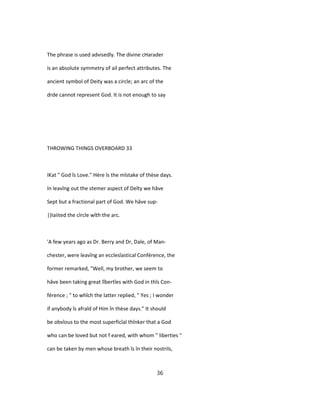 The phrase is used advisedly. The divine cHarader
is an absolute symmetry of ail perfect attributes. The
ancient symbol of Deity was a circle; an arc of the
drde cannot represent God. It is not enough to say
THROWING THINGS OVERBOARD 33
IKat " God îs Love." Hère îs the mîstake of thèse days.
In leavîng out the stemer aspect of Deîty we hâve
Sept but a fractional part of God. We hâve sup-
|)Iaiited the cîrcle wîth the arc.
'A few years ago as Dr. Berry and Dr, Dale, of Man-
chester, were leavîng an ecclesîastical Conférence, the
former remarked, "Well, my brother, we seem to
hâve been taking great lîbertîes with God in thîs Con-
férence ; " to whîch the latter replied, " Yes ; I wonder
if anybody îs afraîd of Him în thèse days." It should
be obvîous to the most superficîal thînker that a God
who can be loved but not f eared, with whom " liberties "
can be taken by men whose breath îs în their nostrils,
36
 