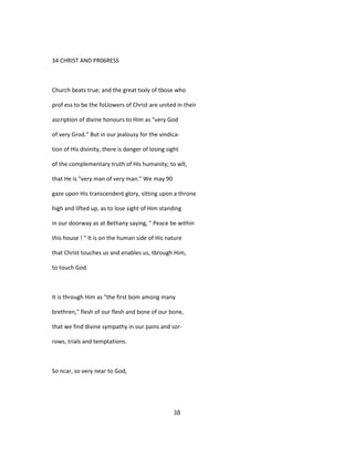 34 CHRIST AND PR06RESS
Church beats true; and the great txxly of tbose who
prof ess to be the foUowers of Christ are united in their
ascription of divine honours to Him as "very God
of very Grod." But in our jealousy for the vindica-
tion of His divinity, there is danger of losing sight
of the complementary truth of His humanity; to wît,
that He is "very man of very man." We may 90
gaze upon His transcendent glory, sitting upon a throne
high and lifted up, as to lose sight of Him standing
in our doorway as at Bethany saying, " Peace be within
this house ! " It is on the human side of His nature
that Christ touches us and enables us, tbrough Him,
to touch God.
It is through Him as "the first bom among many
brethren," flesh of our flesh and bone of our bone,
that we find divine sympathy in our pains and sor-
rows, trials and temptations.
So ncar, so very near to God,
38
 