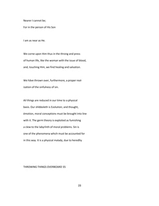 Nearer I cannot be;
For in the person of His Son
I am as near as He.
We corne upon Him thus in the throng and press
of human life, like the woman with the issue of blood,
and, touching Him, we find healing and salvation.
We hâve thrown over, furthermore, a proper real-
ization of the sinfulness of sin.
Ail things are reduced in our time to a physical
basis. Our shibboleth is Evolution; and thought,
émotion, moral conceptions must be brought into line
with it. The germ theory is exploited as fumishing
a clew to the labyrînth of moral problems. Sin is
one of the phenomena which must be accounted for
in this way. It is a physical malady, due to heredîty
THROWING THINGS OVERBOARD 35
39
 