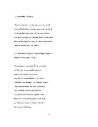 12 CHRIST AND FROGRESS
Then into the silence of the night came the far-off
chime of bells, followed by the blowing of homs and
shrieking of whistles; it was as if already the long-
roU were sounding and the Royal Guard mustering to
bear the Mighty to his grave. Sic transit gloria mundi.
The king is dead ; long live the king !
And then I heard Prospero commenting on the f anci-
f td cérémonies of the Masque :
Our revels now are ended. Thèse our actors,
As I foretold you, were ail spirits, and
Are melted into air, into thin air:
And, like the baseless fabric of this vision,
The cloud-capp'd towers, the gorgeous palaces,
The solemn temples, the great globe itself,
Yea, ail which it inherit, shall dissolve.
And, like this insubstantial pageant faded,
Leave not a rack behind. We are such stuff
As dreams are made of, and our little life
Is rounded with a sleep.
4
 