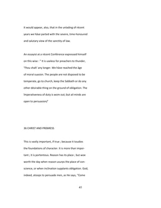 It would appear, also, that in the unlading of récent
years we hâve parted with the severe, time-honoured
and salutary view of the sanctity of law.
An essayist at a récent Conférence expressed himself
on this wise : " It is useless for preachers to thunder,
'Thou shalt' any longer. We hâve reached the âge
of moral suasion. The people are not disposed to be
temperate, go to church, keep the Sabbath or do any
other désirable thing on the ground of obligation. The
împerativeness of duty is wom out; but ail minds are
open to persuasion/'
36 CHRIST AND PR06RESS
This is vastly important, if true ; because it toudies
the foundations of character. It is more than impor-
tant ; it is portentous. Reason has its place ; but woe
worth the day when reason usurps the place of con-
science, or when inclination supplants obligation. God,
indeed, atoops to persuade men, as He says, ''Come
41
 