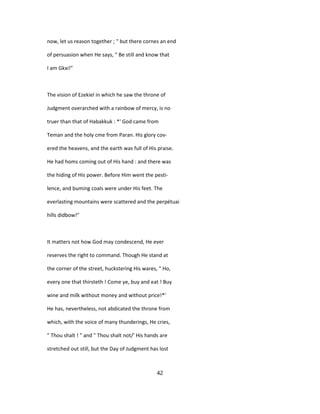 now, let us reason together ; " but there cornes an end
of persuasion when He says, " Be still and know that
I am Gkxi!"
The vision of Ezekiel in which he saw the throne of
Judgment overarched with a rainbow of mercy, is no
truer than that of Habakkuk : *' God came from
Teman and the holy cme from Paran. His glory cov-
ered the heavens, and the earth was full of His praise.
He had homs coming out of His hand : and there was
the hiding of His power. Before Him went the pesti-
lence, and buming coals were under His feet. The
everlasting mountains were scattered and the perpétuai
hills didbow!"
It matters not how God may condescend, He ever
reserves the right to command. Though He stand at
the corner of the street, huckstering His wares, " Ho,
every one that thirsteth ! Come ye, buy and eat ! Buy
wine and milk without money and without price!*'
He has, nevertheless, not abdicated the throne from
which, with the voice of many thunderings, He cries,
" Thou shalt ! " and " Thou shalt not/' His hands are
stretched out still, but the Day of Judgment has lost
42
 