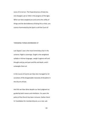 none of its terrors. The împerativeness of duty has
not changed a jet or tittle in the progress of the âges.
When we hâve weighed pro and contra the utilîty of
things and the desirableness of doing this or that, con-
science illuminated by the Spirit is still the Court of
THROWING THINGS OVERBOARD 37
Last Appeal. Law is the most tremendous fact in thc
universe. Right is sovereign. Ought is the weightiest
syllable in htiman language ; weigh it against will and
thought and joy and pain and life and 4eath, and it
outweighs them ail.
In the course of events we hâve also managed to rid
ourselves of the disagreeable necessity of discipline in
the Church of God.
And thîs we hâve done despîte our best judgment as
guided by both reason and révélation. For years the
policy of the Church has been inclusion. Gather thent
în! Candidates for membership are, as a rule, sub-
43
 