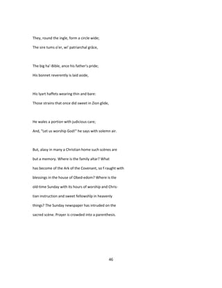 They, round the ingle, form a circle wide;
The sire tums o'er, wi' patriarchal grâce,
The big ha'-Bible, ance his father's pride;
His bonnet reverently is laid aside,
His lyart haffets wearing thin and bare:
Those strains that once did sweet in Zion glide,
He wales a portion with judicious care;
And, "Let us worship God!" he says with solemn air.
But, alasy in many a Christian home such scènes are
but a memory. Where is the family altar? What
has become of the Ark of the Covenant, so f raught with
blessings in the house of Obed-edom? Where is tlie
old-time Sunday with its hours of worship and Chris-
tian instruction and sweet fellowshîp in heavenly
things? The Sunday newspaper has intruded on the
sacred scène. Prayer is crowded into a parenthesis.
46
 