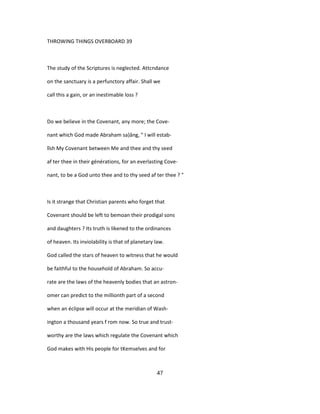 THROWING THINGS OVERBOARD 39
The study of the Scriptures is neglected. Attcndance
on the sanctuary is a perfunctory affair. Shall we
call this a gain, or an inestimable loss ?
Do we believe in the Covenant, any more; the Cove-
nant which God made Abraham sa)âng, " I will estab-
lîsh My Covenant between Me and thee and thy seed
af ter thee in their générations, for an everlasting Cove-
nant, to be a God unto thee and to thy seed af ter thee ? "
Is it strange that Christian parents who forget that
Covenant should be left to bemoan their prodigal sons
and daughters ? Its truth is likened to the ordinances
of heaven. Its inviolability is that of planetary law.
God called the stars of heaven to witness that he would
be faithful to the household of Abraham. So accu-
rate are the laws of the heavenly bodies that an astron-
omer can predict to the millionth part of a second
when an éclipse will occur at the meridian of Wash-
ington a thousand years f rom now. So true and trust-
worthy are the laws which regulate the Covenant which
God makes with His people for tKemselves and for
47
 