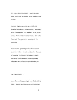 It is visions like this that breed a hopeless melan-
choly, unless they are relieved by the thought of God
over ail.
He is the King etemal, immortal, invisible. The
breath of other kings is in their nostrils ; " each goeth
to his narrow house ; " but this King " sits on no pre-
carious throne nor borrows leave to be." Time is His
handmaid. The march of the years is under His
command.
Two centuries ago the dignitarîes of France were
assembled in Notre Dame to celebrate the obsequies
of Louis XIV. The Cathedral was dwiped in black;
the light of candies gleaming in the chapels was
edipsed by the lurid glare of uplifted torches; on
THE KING IS DEAD 13
every sîde was the pageantry of woe. The dead king
lay in a splendid catafalque, under a canopied pall,
5
 