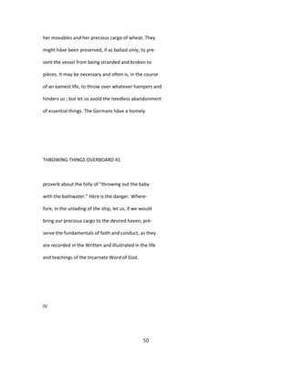 her movables and her precious cargo of wheat. They
might hâve been preserved, if as ballast only, to pre-
vent the vessel from being stranded and broken to
pièces. It may be necessary and often is, in the course
of an eamest life, to throw over whatever hampers and
hinders us ; but let us avoîd the needless abandonment
of essential things. The Germans hâve a homely
THBOWING THINGS OVERBOARD 41
proverb about the folly of "throwing out the baby
with the bathwater." Hère is the danger. Where-
fore, in the unlading of the ship, let us, if we would
bring our precious cargo to the desired haven, pré-
serve the fundamentals of faith and conduct, as they
are recorded in the Written and illustrated in the life
and teachings of the Incarnate Word of God.
IV
50
 
