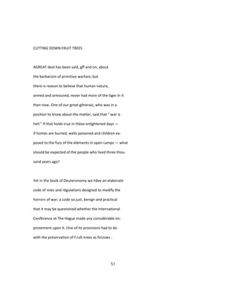 CUTTING DOWN FRUIT TREES
AGREAT deal has been saîd, gff and on, about
the barbarism of primitive warfare; but
there is reason to believe that human nature,
armed and armoured, never had more of the tiger in it
than now. One of our great gênerais, who was in a
position to know about the matter, said that " war is
hell." If that holds true in thèse enlightened days —
if homes are burned, wells poisoned and children ex-
posed to the fury of the éléments in open camps — what
should be expected of the people who lived three thou-
sand years ago?
Yet in the book of Deuteronomy we hâve an elaborate
code of mies and régulations designed to modify the
horrors of war; a code so just, benign and practical
that it may be questioned whether the International
Conférence at The Hague made any considérable im-
provement upon it. One of its provisions had to do
with the préservation of f ruît-trees as foUows :
51
 