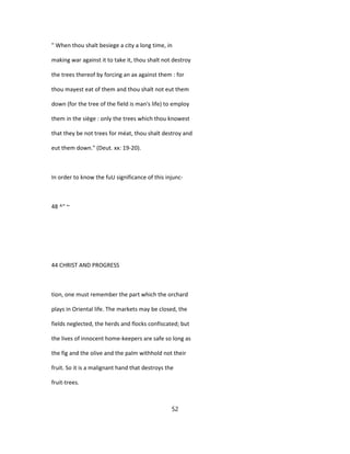 " When thou shalt besiege a city a long time, in
making war against it to take it, thou shalt not destroy
the trees thereof by forcing an ax against them : for
thou mayest eat of them and thou shalt not eut them
down (for the tree of the field is man's life) to employ
them in the siège : only the trees which thou knowest
that they be not trees for méat, thou shalt destroy and
eut them down." (Deut. xx: 19-20).
In order to know the fuU significance of this injunc-
48 ^" ~
44 CHRIST AND PROGRESS
tion, one must remember the part which the orchard
plays in Oriental life. The markets may be closed, the
fields neglected, the herds and flocks confiscated; but
the lives of innocent home-keepers are safe so long as
the fig and the olive and the palm withhold not their
fruit. So it is a malignant hand that destroys the
fruit-trees.
52
 