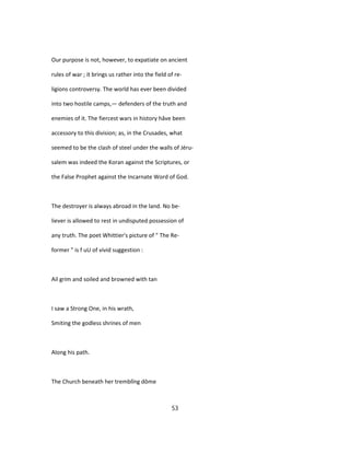 Our purpose is not, however, to expatiate on ancient
rules of war ; it brings us rather into the field of re-
ligions controversy. The world has ever been divided
into two hostile camps,— defenders of the truth and
enemies of it. The fiercest wars in history hâve been
accessory to this division; as, in the Crusades, what
seemed to be the clash of steel under the walls of Jéru-
salem was indeed the Koran against the Scriptures, or
the False Prophet against the Incarnate Word of God.
The destroyer is always abroad in the land. No be-
liever is allowed to rest in undisputed possession of
any truth. The poet Whittier's picture of " The Re-
former " is f uU of vivid suggestion :
Ail grim and soiled and browned with tan
I saw a Strong One, in his wrath,
Smiting the godless shrines of men
Along his path.
The Church beneath her tremblîng dôme
53
 