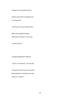 Essayed in vain her ghostly charm,
Wealth shook within his gilded home
In strange alarm.
Fraud from his secret chambers fled
Before the sunlight bursting in,
Sloth drew her pillow o'er her hcad
To drown the din.
CUTTING DOWN FRUIT TREES 46
" Spare," Art implored, " yon holy pile,
That grand old time-wom turret spare."
Meek Révérence, kneeling in the aisle,
Cried out, "Forbear!"
54
 