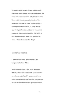 the ancient rule of humanity in war; and the goodly
trees under whose shadow our fathers took delight and
whose fruit was sweet to their taste, écho to his fierce
blows. In this there is no occasion for alarm. The
war against truth is as old as the memory of man. It
was long ago that Voltaire said, " I will go through
your theological forest and girdle every tree; so that
in a quarter of a century not a sapling shall be left to
you." Where now is the axman? But the forest re-
mains. " The Lord's trees are full of sap."
46 CHRIST'AND PROGRESS
I. The truth of ail truths, in our religion, îs the
Seing and Fatherhcxxl of God.
This is that magical tree, called by the Norsemen
"Ydnafil," whose roots are on earth, whose branches
are in heaven and whose life-sustaining fruit is ever
f alling among the children of men. The most specious
assaults of unbelief are directed against this doctrine.
56
 
