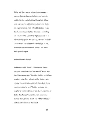 If it be said there are no atheists in thèse days, —
granted. Open and avowed atheism has been dis-
credited by its results; but its philosophy is still cur-
rent, expressed in subtlest terms. God is not denied
but depersonalised. He is defined to be Law, Force,
the all-pervading Soûl of the Universe, a Something
not ourselves that Maketh for Righteousness. To ail
intents and purposes this is to say, " There is no God."
For what care I for a God that hath no eyes to see,
no heart to pity and no hands to help? This is the
mère ghost of a god.
His Providence is denied.
Shakespeare said, "There's a Divinity that shapes
our ends, rough hew them how we will." And a wiser
than Shakespeare said, " Consider the lilies of the field,
how they grow. They toil not, neither do they spin:
yet your heavenly Father clotheth them. Shall He not
much more care for you?" But the undevout phil-
osopher of our time dénies in toto the interposition of
God in the affairs of human life. He is a mère me-
chanical deîty, blind as Buddh and indiffèrent to our
welfare as the Sphinx of the désert.
57
 