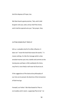 And this disposes of Frayer, too.
We hâve heard a great promise, "Ask, and it shall
be given unto you; seek, and ye shall find; knock,
and it shall be opened unto you." But prayer, they
CUTTING DOWN FRUIT TREES 47
tell us, is valuable only for îts reflex influence. It
does not " move the hand that moves the world ; " it
moves nothing. It is like the message which a ship-
wrecked mariner puts into a bottle and commits to the
tossing seas; perhaps a child, wading by the shore,
may find it; more likely it will never be found at ail.
If the suggestions of the destructive philosophy of
our time are to prevail, the doctrine of the immanence
of God must go.
Farewell, our Father ! We hâve bowed to Thee in
six troubles and in seven ; supposing Thee to be " an
58
 