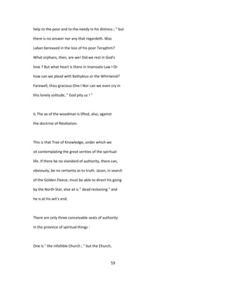 help to the poor and to the needy in his distress ; " but
there is no answer nor any that regardeth. Was
Laban bereaved in the loss of his poor Teraphim?
What orphans, then, are we! Did we rest in God's
love ? But what heart is there in insensate Law I Or
how can we plead with Bathybius or the Whirlwind?
Farewell, thou gracious One I Nor can we even cry in
this lonely solitude, " God pity us ! "
IL The ax of the woodman is lifted, also, against
the doctrine of Révélation.
This is that Tree of Knowledge, under which we
sit contemplating the great verities of the spiritual
life. If there be no standard of authority, there can,
obviously, be no certainty as to truth. Jason, in search
of the Golden Fleece, must be able to direct his going
by the North Star, else ail is " dead reckoning " and
he is at his wit's end.
There are only three conceivable seats of authority
in the province of spiritual things :
One is " the infallible Church ; " but the Church,
59
 