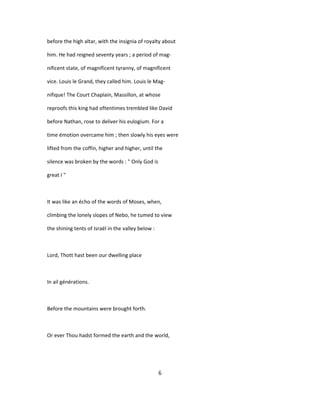 before the high altar, with the insignia of royalty about
him. He had reigned seventy years ; a period of mag-
nificent state, of magnificent tyranny, of magnificent
vice. Louis le Grand, they called him. Louis le Mag-
nifique! The Court Chaplain, Massillon, at whose
reproofs this king had oftentimes trembled like David
before Nathan, rose to deliver his eulogium. For a
time émotion overcame him ; then slowly his eyes were
lifted from the coffin, higher and higher, until the
silence was broken by the words : " Only God is
great I "
It was like an écho of the words of Moses, when,
climbing the lonely slopes of Nebo, he tumed to view
the shining tents of Israël in the valley below :
Lord, Thott hast been our dwelling place
In ail générations.
Before the mountains were brought forth.
Or ever Thou hadst formed the earth and the world,
6
 
