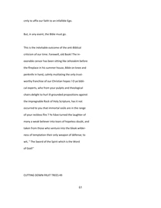 cmly to affix our faith to an infallible Ego.
But, in any event, the Bible must go.
This is the inévitable outcome of the anti-Biblical
criticism of our time. Farewell, old Book! The in-
exorable censor has been sitting like Jehoiakim before
the fîreplace in his summer house, Bible on knee and
penknife in hand, calmly mutilating the only trust-
worthy franchise of our Christian hopes ! O ye bibli-
cal experts, who from your pulpits and theological
chairs delight to hurl ill-grounded propositions against
the impregnable Rock of Holy Scripture, has it not
occurred to you that immortal soûls are in the range
of your reckless fîre ? Ye hâve turned the laughter of
many a weak believer into tears of hopeless doubt, and
taken from those who venture into the bleak wilder-
ness of temptation their only weapon of défense; to
wit, " The Sword of the Spirit which is the Word
of God!''
CUTTING DOWN FRUIT TREES 49
61
 