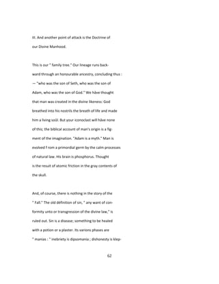 III. And another point of attack is the Doctrine of
our Divine Manhood.
This is our " family tree." Our lineage runs back-
ward through an honourable ancestry, concluding thus :
— "who was the son of Seth, who was the son of
Adam, who was the son of God." We hâve thought
that man was created in the divine likeness: God
breathed into his nostrils the breath of life and made
him a living soûl. But your iconoclast will hâve none
of this; the biblical account of man's origin is a fig-
ment of the imagination. "Adam is a myth." Man is
evolved f rom a primordial germ by the calm processes
of natural law. His brain is phosphorus. Thought
is the resuit of atomic friction in the gray contents of
the skull.
And, of course, there is nothing in the story of the
" Fall." The old définition of sin, " any want of con-
formity unto or transgression of the divine law," is
ruled out. Sin is a disease; something to be healed
with a potion or a plaster. Its varions phases are
" manias : " inebriety is dipsomania ; dishonesty is klep-
62
 