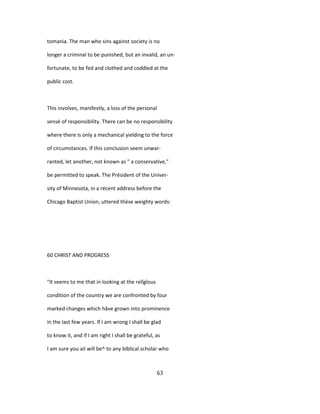 tomania. The man who sins against society is no
longer a criminal to be punished, but an invalid, an un-
fortunate, to be fed and clothed and coddled at the
public cost.
This involves, manifestly, a loss of the personal
sensé of responsibility. There can be no responsibility
where there is only a mechanical yielding to the force
of circumstances. If this conclusion seem unwar-
ranted, let another, not known as " a conservative,"
be permitted to speak. The Président of the Univer-
sity of Minnesota, in a récent address before the
Chicago Baptist Union, uttered thèse weighty words:
60 CHRIST AND PROGRESS
"It seems to me that in looking at the relîgîous
condition of the country we are confronted by four
marked changes which hâve grown into prominence
in the last few years. If I am wrong I shall be glad
to know it, and if I am right I shall be grateful, as
I am sure you ail will be^ to any biblical scholar who
63
 