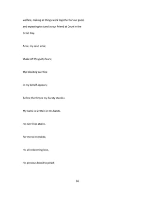 welfare, making ail things work together for our good,
and expecting to stand as our Friend at Court in the
Great Day.
Arise, my seul, arise;
Shake off thy guilty fears;
The bleeding sacrifice
In my behalf appears;
Before the throne my Surety stands»
My name is written on His hands.
He ever lîves above.
For me to intercède,
His all-redeeming love,
His precious blood to plead;
66
 