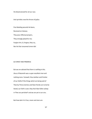 His blood atoned for ail our race.
And sprinkles now the throne of grâce.
Five bleeding wounds He bears,
Received on Calvary;
They pour effectuai prayers,
They strongly plead for me;
Forgive him, O, forgive, they cry,
Nor let that ransomed sinner diel
62 CHRIST AND PR06RESS
But we are advised that there is nothîng in this.
Jésus of Nazareth was a super-excellent man and
nothing more. Farewell, thou Autfaor and Finisher
of our faitfai If the things which are being said of
Thee by Thine enemies and false friends are to be 6e-
lieved, our faith is vain; they that hâve fallen asleep
in Thee are perished^ and we are yet in our sins.
But how dark it is! Sun, moon and stars are
67
 
