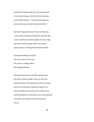 quenched in hopeless night. We are marooned; left
on an Island of Despair, the Ship of Faith vanishing
on the distant horizon. " They hâve taken away my
Lord, and I know not where they hâve laid Himl ''
But thèse things shall not be. There is nothing new
in the assaults made upon Christianity, save that they
are less vociférons outside the gâtes and more malig-
nant within. History repeats itself. The tempest
spends its force. The thing that hath been shall be.
O backward-lookîng son of tîme,
The new is old, the old is new;
The cycle of a change sublime
Still sweeping through.
Whatever beccnnes of us amid the passing storm,
the truth is certain to abide. There are more real
Christians to-day, more who believe with an unswerv-
ing faith in the Gospel of salvation through Christ,
than ever before in the history of the world. A man,
amid the tempests of controversy, may make shipwreck
of his faith; but Gibraltar stands and the océan
rolls on.
68
 